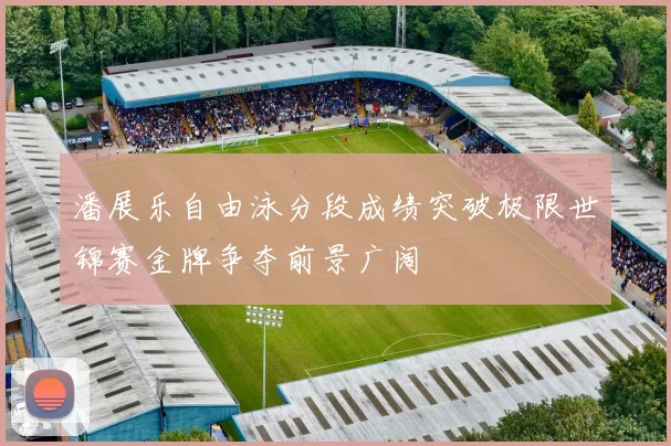 潘展乐自由泳分段成绩突破极限世锦赛金牌争夺前景广阔