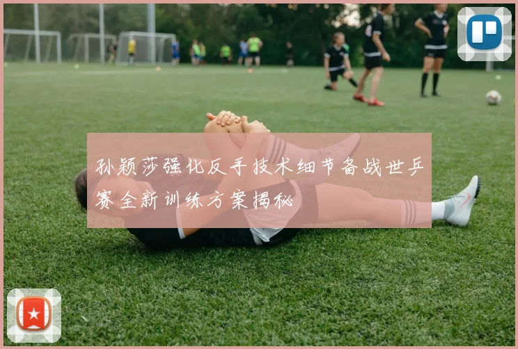 孙颖莎强化反手技术细节备战世乒赛全新训练方案揭秘