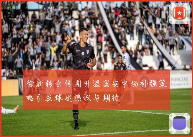徐新转会传闻升温国安中场补强策略引发球迷热议与期待