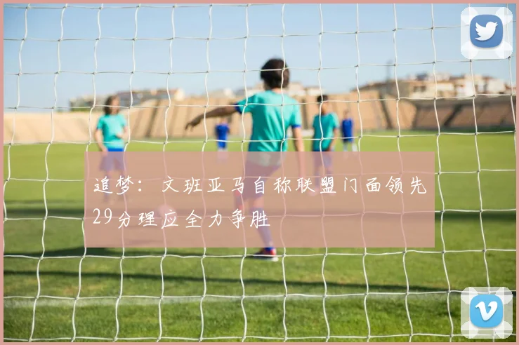 追梦：文班亚马自称联盟门面领先29分理应全力争胜