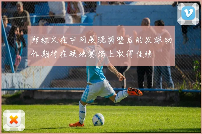 郑钦文在中网展现调整后的发球动作期待在硬地赛场上取得佳绩