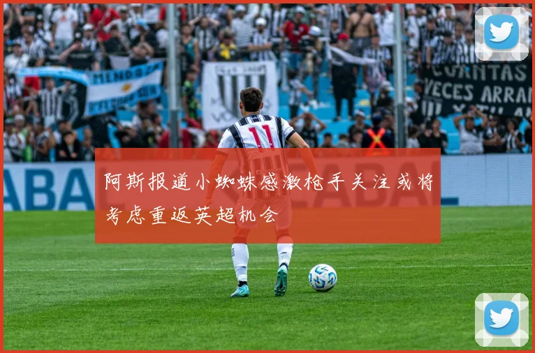 阿斯报道小蜘蛛感激枪手关注或将考虑重返英超机会