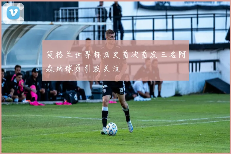 英格兰世界杯历史首次首发三名阿森纳球员引发关注